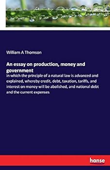 Paperback An essay on production, money and government: in which the principle of a natural law is advanced and explained, whereby credit, debt, taxation, tarif Book