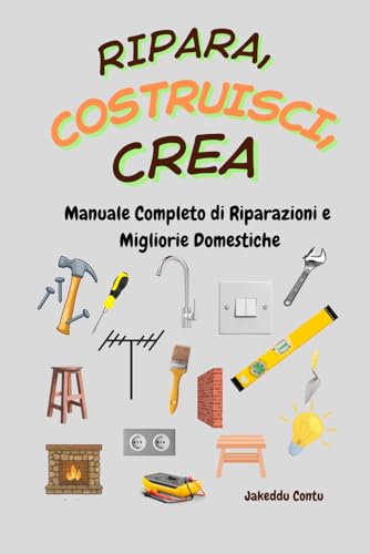 Ripara, Costruisci, Crea: Manuale Completo di Riparazioni e Migliorie Domestiche