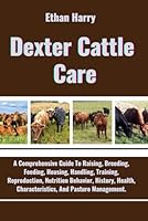 Dexter Cattle Care: A Comprehensive Guide To Raising, Breeding, Feeding, Housing, Handling, Training, Reproduction, Nutrition Behavior, History, Health, Characteristics, And Pasture Management. B0D8FQXMKD Book Cover