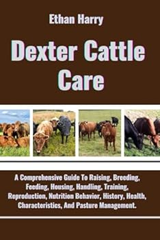 Dexter Cattle Care: A Comprehensive Guide To Raising, Breeding, Feeding, Housing, Handling, Training, Reproduction, Nutrition Behavior, History, Health, Characteristics, And Pasture Management.