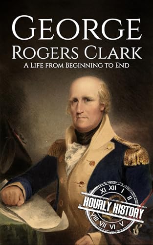 George Rogers Clark: A Life from Beginning to End (American Revolutionary War)