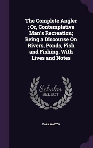 The Complete Angler; Or, Contemplative Man's Recreation; Being a Discourse On Rivers, Ponds, Fish and Fishing. With Lives and Notes