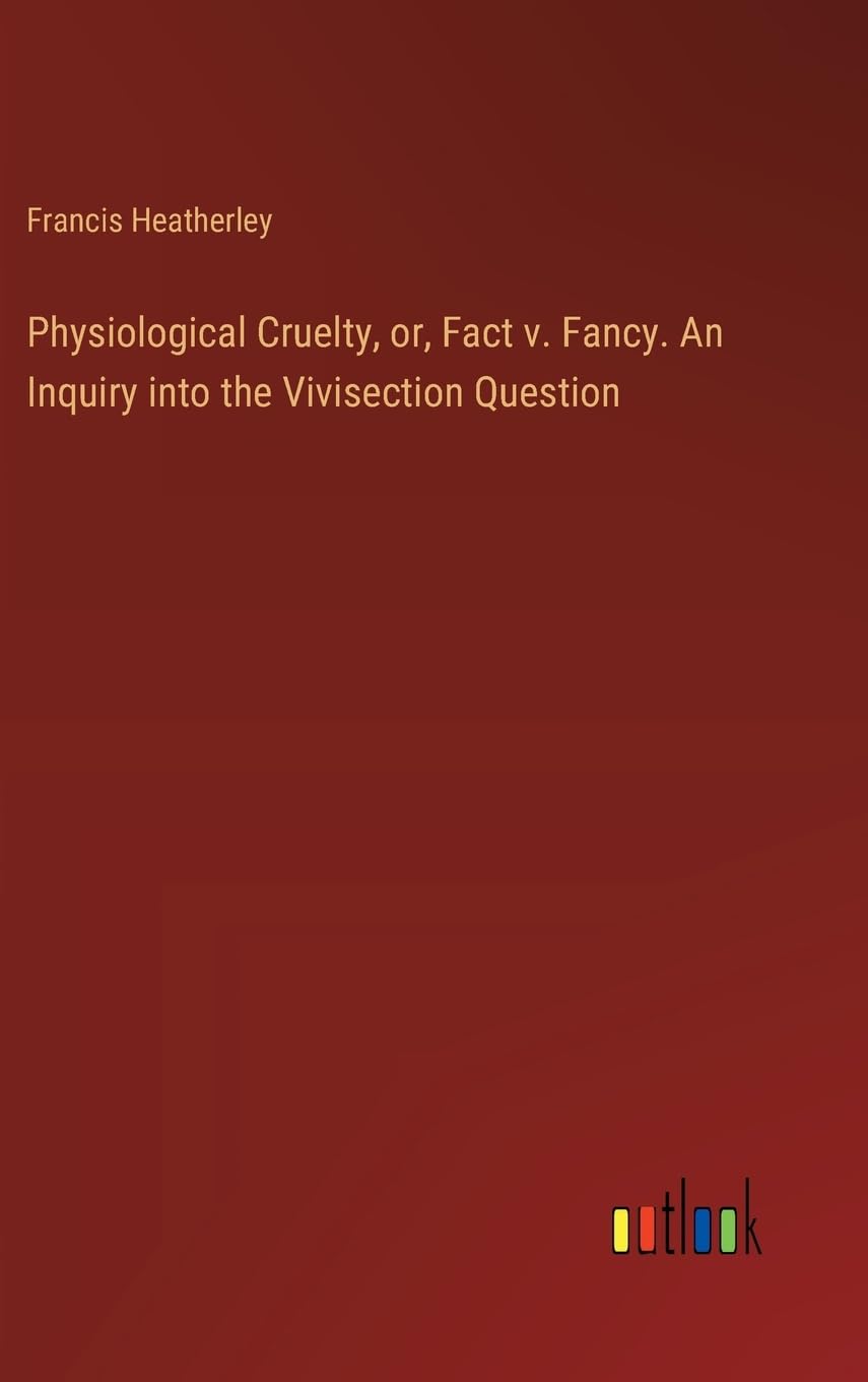 Physiological Cruelty, or, Fact v. Fancy. An Inquiry into the Vivisection Question