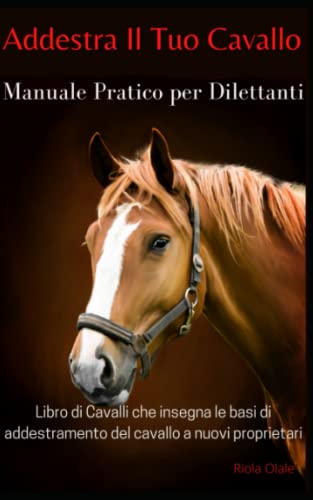 Addestra Il Tuo Cavallo - Manuale Pratico Per Dilettanti: Libro di Cavalli che Insegna le Basi di Addestramento del Cavallo a Nuovi Proprietar