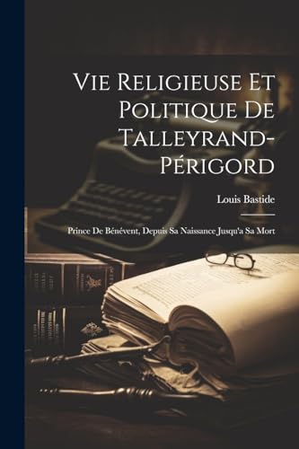 Vie Religieuse Et Politique De Talleyrand-Périgord: Prince De Bénévent, Depuis Sa Naissance Jusqu'a Sa Mort (French Edition)