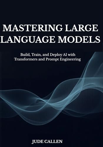 Mastering Large Language Models: Build, Train, And Deploy Ai With Transformers And Prompt Engineering