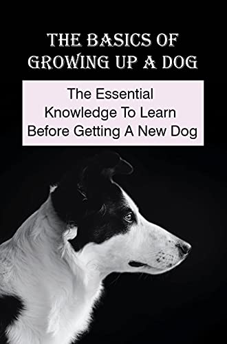 The Basics Of Growing Up A Dog: The Essential Knowledge To Learn Before Getting A New Dog: The Dog Nutrition Guide