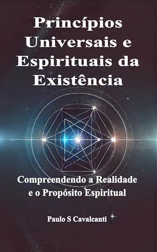 Princípios Universais e Espirituais da Existência : Compreendendo a Realidade e o Propósito Espiritual