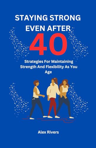 STAYING STRONG EVEN AFTER 40: Strategies For Maintaining Strength And Flexibility As You Age