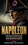 Napoleon: The True Story of the Corsican Outsider Who Crowned Himself Emperor of France: How He Conquered Europe, Rewrote the Rules of War, Burned Moscow and Lost Everything at Waterloo