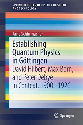 Establishing Quantum Physics in Goettingen: David Hilbert, Max Born, and Peter Debye in Context, 1900-1926 (SpringerBriefs in History of Science and Technology)