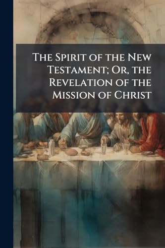 The Spirit of the New Testament; Or, the Revelation of the Mission of Christ