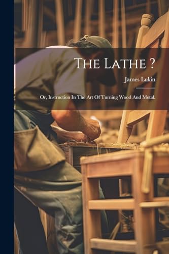 The Lathe ?: Or, Instruction In The Art Of Turning Wood And Metal.