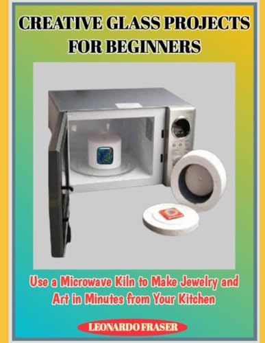 CREATIVE GLASS PROJECTS FOR BEGINNERS: Use a Microwave Kiln to Make Jewelry and Art in Minutes from Your Kitchen