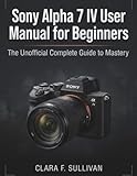 Sony Alpha 7 IV User Manual for Beginners: The Unofficial Complete Guide to Mastery