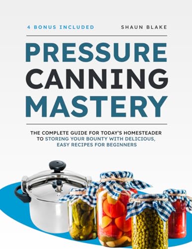 Pressure Canning Mastery: The Complete Guide for Today’s Homesteader to Storing Your Bounty with Delicious, Easy Recipes for Beginners