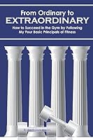From Ordinary to Extraordinary: How to Succeed in the Gym by Following My Four Basic Principals of Fitness 1511706139 Book Cover