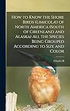 How to Know the Shore Birds (Limicolæ) of North America (south of Greenland and Alaska) all the Species Being Grouped According to Size and Color