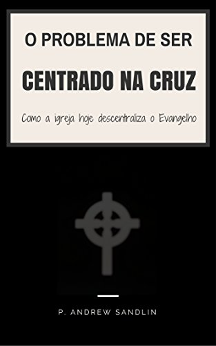 O problema de ser “centrado na cruz”: Como a igreja de hoje descentraliza o Evangelho - Sandlin, P. Andrew