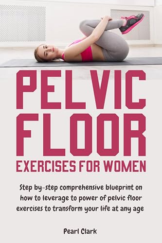 Pelvic Floor Exercises for Women: Step By-Step Comprehensive Blueprint on How to Leverage the Power of Pelvic Floor Exercises to Transform Your Life at Any Age