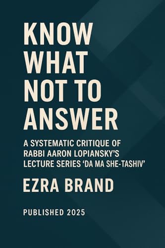 Know What Not to Answer: A Systematic Critique of Rabbi Aaron Lopiansky’s Lecture Series ‘Da Ma She-Tashiv’