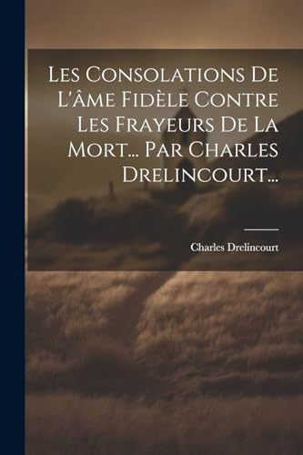 Les Consolations De L'âme Fidèle Contre Les Frayeurs De La Mort... Par Charles Drelincourt... (French Edition)