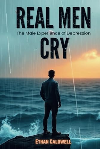 Real Men Cry: The Male Experience of Depression: Breaking the Stigma, Exploring Emotions, Healing Strategies, and Redefining Strength