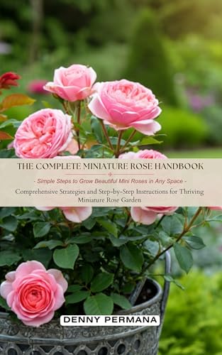 The Complete Miniature Rose Handbook: Simple Steps to Grow Beautiful Mini Roses in Any Space: Comprehensive Strategies and Step-by-Step Instructions for Thriving Miniature Rose Garden