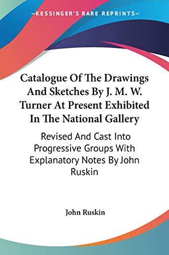 Catalogue Of The Drawings And Sketches By J. M. W. Turner At Present Exhibited In The National Gallery: Revised And Cast Into Progressive Groups With Explanatory Notes By John Ruskin