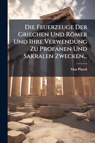 Die Feuerzeuge Der Griechen Und Römer Und Ihre Verwendung Zu Profanen Und Sakralen Zwecken... (German Edition)