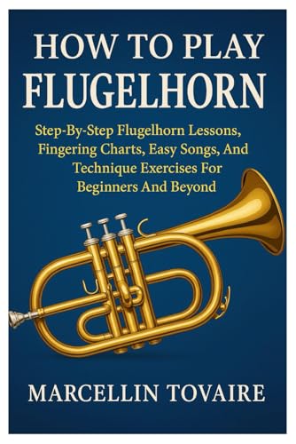 How To Play Flugelhorn: Step-By-Step Flugelhorn Lessons, Fingering Charts, Easy Songs, And Technique Exercises For Beginners And Beyond