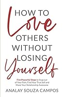 How to Love Others Without Losing Yourself: Five Powerful Steps to Snap out of Your Pain, Find Your True Self and Make Your Relationships Awesome 1733863710 Book Cover