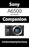 Sony a6500 / ILCE-6500 Companion: A Guide To Mastering Your Camera