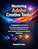 MASTERING ADOBE CREATIVE TOOLS: An Independent Practical Guide To After Effects, Photoshop, Illustrator, Premiere Pro, Dreamweaver And More Creative Workflows From Beginner To Advanced 2026 Edition