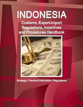 Indonesia Customs, Export-Import Regulations, Incentives and Procedures Handbook - Strategic, Practical Information, Regulations