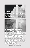 How to Literally and Figuratively Clean House: A Workbook to Manifest Your Highest Self While Cultivating Love and Respect for Your Heart, Mind, and Home (English Edition)