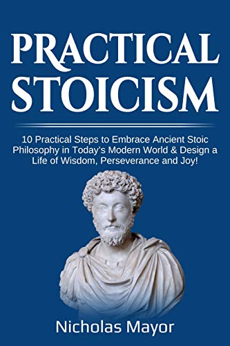 Practical Stoicism: 10 Practical Steps to Embrace Ancient Stoic Philosophy in Today’s Modern World & Design a Life of Wisdom, Perseverance and Joy!