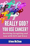 Really God? You Use Cancer?: Surviving Caregiving and Loss with Grit and Grace