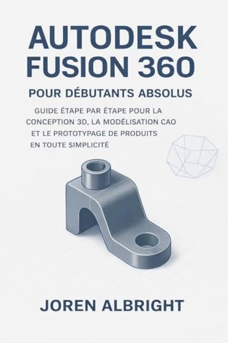 AUTODESK FUSION 360 POUR LES DÉBUTANTS ABSOLUS : UN GUIDE ÉTAPE PAR ÉTAPE POUR LA CONCEPTION 3D, LA MODÉLISATION CAO ET LE PROTOTYPAGE DE PRODUITS SIMPLIFIÉS