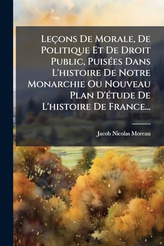 Leçons De Morale, De Politique Et De Droit Public, Puisées Dans L'histoire De Notre Monarchie Ou Nouveau Plan D'étude De L'histoire De France... (French Edition)