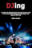 Djing: A Guide for Kickstarting Your Dj Career Like a Pro and Performing and Spinning Your Way to the Top