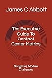 The Executive Guide To Contact Center Metrics: Navigating Modern Challenges (The Contact Center Excellence Series)