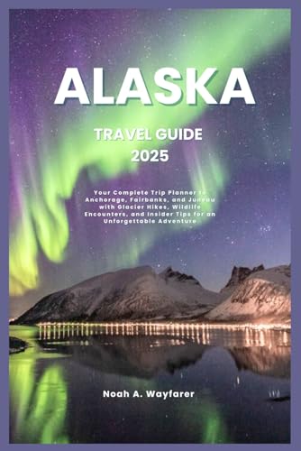 ALASKA TRAVEL GUIDE 2025: Your Complete Trip Planner to Anchorage, Fairbanks, and Juneau with...