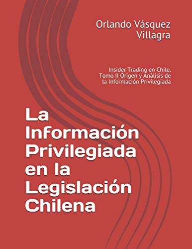 La Información Privilegiada en la Legislación Chilena: Insider Trading en Chile. Tomo II Origen y Análisis de la Información Privilegiada (Información Privilegiada En Chile) (Spanish Edition)