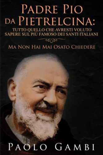 PADRE PIO DA PIETRELCINA: TUTTO QUELLO CHE AVRESTI VOLUTO SAPERE SUL PIÙ FAMOSO DEI SANTI ITALIANI: (MA NON HAI MAI OSATO CHIEDERE