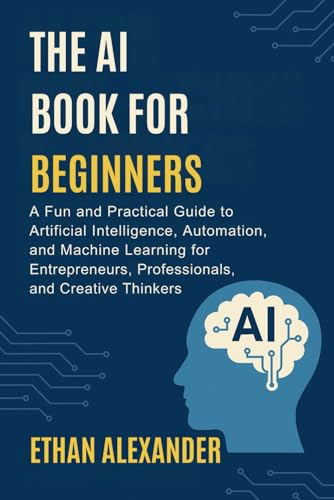 THE AI BOOK FOR BEGINNERS: A Fun and Practical Guide to Artificial Intelligence, Automation, and Machine Learning for Entrepreneurs, Professionals, and Creative Thinkers
