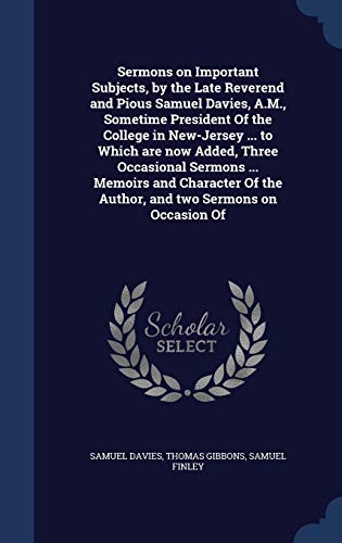 Sermons on Important Subjects, by the Late Reverend and Pious Samuel Davies, A.M., Sometime President Of the College in New-Jersey ... to Which are ... Of the Author, and two Sermons on Occasion Of