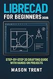 LibreCAD for Beginners 2026 : Step-by-Step 2D Drafting Guide with Hands-On Projects (The Complete CAD Learning Series)