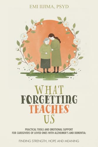 What Forgetting Teaches Us: Practical Tools and Emotional Support for Caregivers of Loved Ones with Alzheimer's and Dementia: Finding Strength, Hope, and Meaning