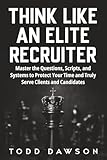 Think Like an Elite Recruiter: Master the Questions, Scripts, and Systems to Protect Your Time and Truly Serve Clients and Candidates